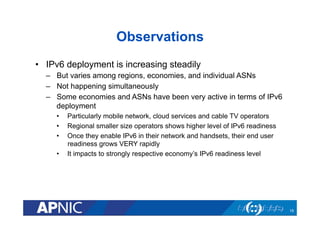 Observations
•  IPv6 deployment is increasing steadily
–  But varies among regions, economies, and individual ASNs
–  Not happening simultaneously
–  Some economies and ASNs have been very active in terms of IPv6
deployment
•  Particularly mobile network, cloud services and cable TV operators
•  Regional smaller size operators shows higher level of IPv6 readiness
•  Once they enable IPv6 in their network and handsets, their end user
readiness grows VERY rapidly
•  It impacts to strongly respective economy’s IPv6 readiness level
19
 