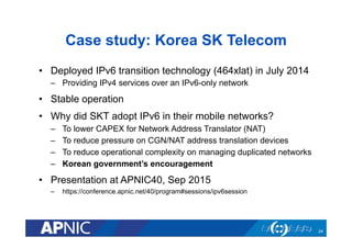 Case study: Korea SK Telecom
•  Deployed IPv6 transition technology (464xlat) in July 2014
–  Providing IPv4 services over an IPv6-only network
•  Stable operation
•  Why did SKT adopt IPv6 in their mobile networks?
–  To lower CAPEX for Network Address Translator (NAT)
–  To reduce pressure on CGN/NAT address translation devices
–  To reduce operational complexity on managing duplicated networks
–  Korean government’s encouragement
•  Presentation at APNIC40, Sep 2015
–  https://conference.apnic.net/40/program#sessions/ipv6session
24
 