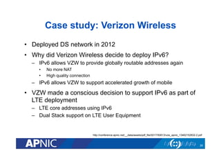 Case study: Verizon Wireless
•  Deployed DS network in 2012
•  Why did Verizon Wireless decide to deploy IPv6?
–  IPv6 allows VZW to provide globally routable addresses again
•  No more NAT
•  High quality connection
–  IPv6 allows VZW to support accelerated growth of mobile
•  VZW made a conscious decision to support IPv6 as part of
LTE deployment
–  LTE core addresses using IPv6
–  Dual Stack support on LTE User Equipment
26
http://conference.apnic.net/__data/assets/pdf_file/0017/50813/vzw_apnic_13462152832-2.pdf
 