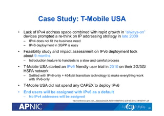 Case Study: T-Mobile USA
•  Lack of IPv4 address space combined with rapid growth in “always-on”
devices prompted a re-think on IP addressing strategy in late 2009
–  IPv4 does not fit the business need
–  IPv6 deployment in 3GPP is easy
•  Feasibility study and impact assessment on IPv6 deployment took
about 9 months
–  Introduction feature to handsets is a slow and careful process
•  T-Mobile USA started an IPv6 friendly user trial in 2010 on their 2G/3G/
HSPA network
–  Settled with IPv6-only + 464xlat transition technology to make everything work
with IPv6-only
•  T-Mobile USA did not spend any CAPEX to deploy IPv6
•  End users will be assigned with IPv6 as a default
–  No IPv4 addresses will be assigned
28
http://conference.apnic.net/__data/assets/pdf_file/0010/58870/tmo-ipv6-feb-2013_1361827441.pdf
 