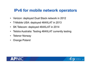 IPv6 for mobile network operators
•  Verizon: deployed Dual Stack network in 2012
•  T-Mobile USA: deployed 464XLAT in 2013
•  SK Telecom: deployed 464XLAT in 2014
•  Telstra Australia: Testing 464XLAT currently testing
•  Telenor Norway
•  Orange Poland
29
 