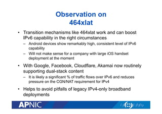 Observation on
464xlat
•  Transition mechanisms like 464xlat work and can boost
IPv6 capability in the right circumstances
–  Android devices show remarkably high, consistent level of IPv6
capability
–  Will not make sense for a company with large iOS handset
deployment at the moment
•  With Google, Facebook, Cloudflare, Akamai now routinely
supporting dual-stack content
–  It is likely a significant % of traffic flows over IPv6 and reduces
pressure on the CGN/NAT requirement for IPv4
•  Helps to avoid pitfalls of legacy IPv4-only broadband
deployments
 