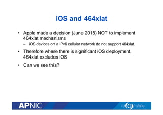 iOS and 464xlat
•  Apple made a decision (June 2015) NOT to implement
464xlat mechanisms
–  iOS devices on a IPv6 cellular network do not support 464xlat.
•  Therefore where there is significant iOS deployment,
464xlat excludes iOS
•  Can we see this?
 