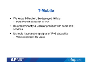 T-Mobile
•  We know T-Mobile USA deployed 464xlat
–  Pure IPv6 with translation for IPv4
•  It’s predominantly a Cellular provider with some WiFi
services
•  It should have a strong signal of IPv6 capability
–  With no significant iOS usage
 