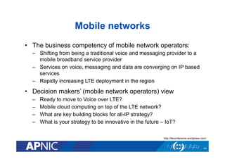 Mobile networks
•  The business competency of mobile network operators:
–  Shifting from being a traditional voice and messaging provider to a
mobile broadband service provider
–  Services on voice, messaging and data are converging on IP based
services
–  Rapidly increasing LTE deployment in the region
•  Decision makers’ (mobile network operators) view
–  Ready to move to Voice over LTE?
–  Mobile cloud computing on top of the LTE network?
–  What are key building blocks for all-IP strategy?
–  What is your strategy to be innovative in the future – IoT?
44
http://lteconference.wordpress.com/
 