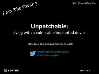 SINTEF	
  ICT	
  
Unpatchable:	
  	
  
Living	
  with	
  a	
  vulnerable	
  implanted	
  device	
  
@MarieGMoe	
  @iamthecavalry	
  
#safersoonertogether	
  
Marie	
  Moe,	
  PhD,	
  Research	
  ScienAst	
  at	
  SINTEF	
  
Safer|Sooner|Together	
  
 