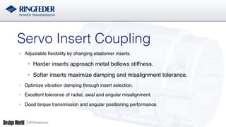 #DWwebinar
•  Adjustable ﬂexibility by changing elastomer inserts.
•  Harder inserts approach metal bellows stiffness.
•  Softer inserts maximize damping and misalignment tolerance.
•  Optimize vibration damping through insert selection.
•  Excellent tolerance of radial, axial and angular misalignment.
•  Good torque transmission and angular positioning performance.
Servo Insert Coupling!
 