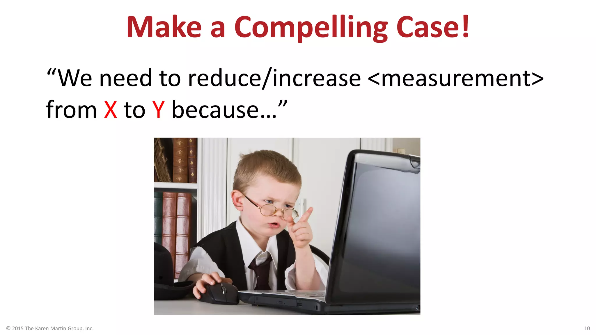 Make a Compelling Case!
© 2015 The Karen Martin Group, Inc. 10
“We need to reduce/increase <measurement>
from X to Y because…”
 