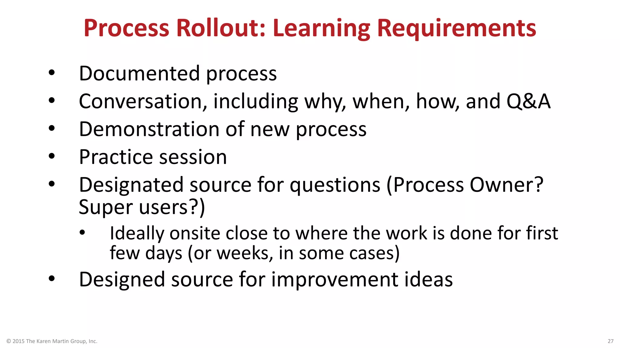Process Rollout: Learning Requirements
© 2015 The Karen Martin Group, Inc. 27
• Documented process
• Conversation, including why, when, how, and Q&A
• Demonstration of new process
• Practice session
• Designated source for questions (Process Owner?
Super users?)
• Ideally onsite close to where the work is done for first
few days (or weeks, in some cases)
• Designed source for improvement ideas
 