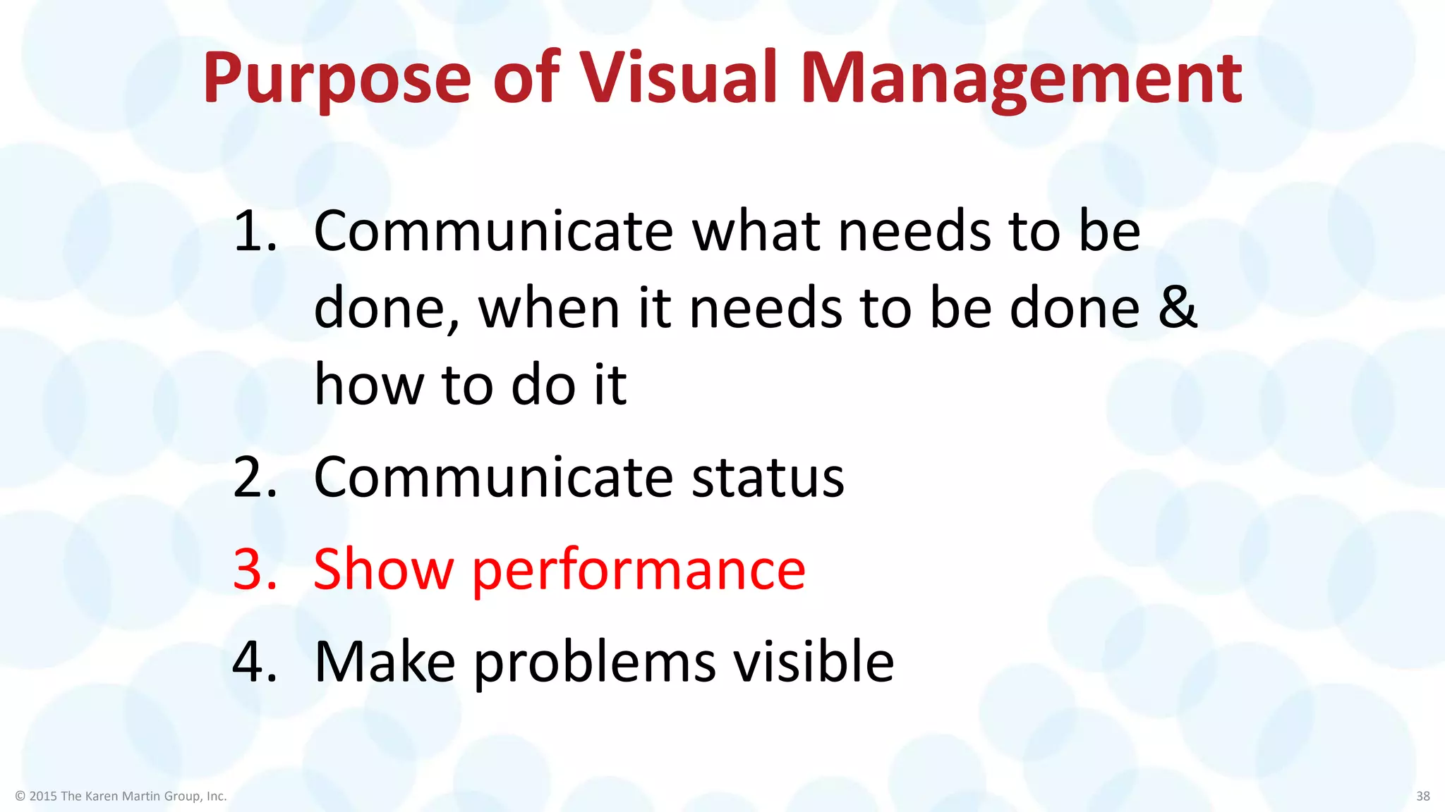 Purpose of Visual Management
© 2015 The Karen Martin Group, Inc. 38
1. Communicate what needs to be
done, when it needs to be done &
how to do it
2. Communicate status
3. Show performance
4. Make problems visible
 
