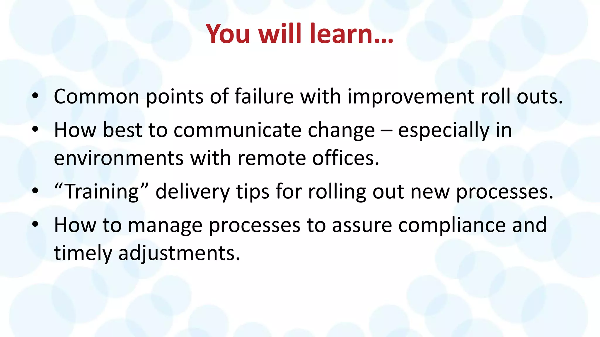 You will learn…
• Common points of failure with improvement roll outs.
• How best to communicate change – especially in
environments with remote offices.
• “Training” delivery tips for rolling out new processes.
• How to manage processes to assure compliance and
timely adjustments.
 