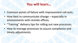 You will learn…
• Common points of failure with improvement roll outs.
• How best to communicate change – especially in
environments with remote offices.
• “Training” delivery tips for rolling out new processes.
• How to manage processes to assure compliance and
timely adjustments.
 