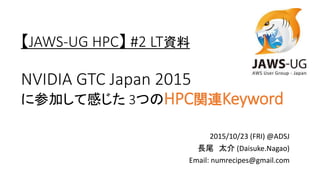 【JAWS-UG HPC】 #2 LT資料
NVIDIA GTC Japan 2015
に参加して感じた 3つのHPC関連Keyword
2015/10/23 (FRI) @ADSJ
長尾 太介 (Daisuke.Nagao)
Email: numrecipes@gmail.com
 