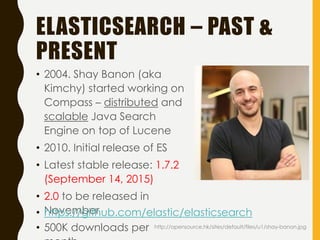ELASTICSEARCH – PAST &
PRESENT
• 2004. Shay Banon (aka
Kimchy) started working on
Compass – distributed and
scalable Java Search
Engine on top of Lucene
• 2010. Initial release of ES
• Latest stable release: 1.7.2
(September 14, 2015)
• 2.0 to be released in
November
• 500K downloads per
• https://github.com/elastic/elasticsearch
http://opensource.hk/sites/default/files/u1/shay-banon.jpg
 