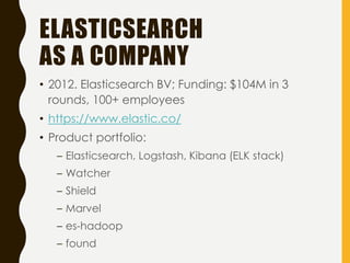ELASTICSEARCH
AS A COMPANY
• 2012. Elasticsearch BV; Funding: $104M in 3
rounds, 100+ employees
• https://www.elastic.co/
• Product portfolio:
– Elasticsearch, Logstash, Kibana (ELK stack)
– Watcher
– Shield
– Marvel
– es-hadoop
– found
 