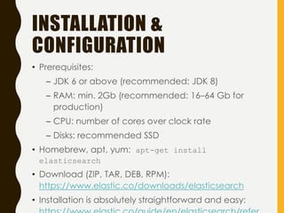 INSTALLATION &
CONFIGURATION
• Prerequisites:
– JDK 6 or above (recommended: JDK 8)
– RAM: min. 2Gb (recommended: 16–64 Gb for
production)
– CPU: number of cores over clock rate
– Disks: recommended SSD
• Homebrew, apt, yum: apt-get install
elasticsearch
• Download (ZIP, TAR, DEB, RPM):
https://www.elastic.co/downloads/elasticsearch
• Installation is absolutely straightforward and easy:
 