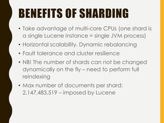 BENEFITS OF SHARDING
• Take advantage of multi-core CPUs (one shard is
a single Lucene instance = single JVM process)
• Horizontal scalability. Dynamic rebalancing
• Fault tolerance and cluster resilience
• NB! The number of shards can not be changed
dynamically on the fly – need to perform full
reindexing
• Max number of documents per shard:
2,147,483,519 – imposed by Lucene
 
