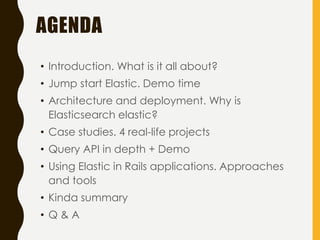 AGENDA
• Introduction. What is it all about?
• Jump start Elastic. Demo time
• Architecture and deployment. Why is
Elasticsearch elastic?
• Case studies. 4 real-life projects
• Query API in depth + Demo
• Using Elastic in Rails applications. Approaches
and tools
• Kinda summary
• Q & A
 