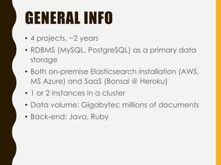 GENERAL INFO
• 4 projects, ~2 years
• RDBMS (MySQL, PostgreSQL) as a primary data
storage
• Both on-premise Elasticsearch installation (AWS,
MS Azure) and SaaS (Bonsai @ Heroku)
• 1 or 2 instances in a cluster
• Data volume: Gigabytes; millions of documents
• Back-end: Java, Ruby
 
