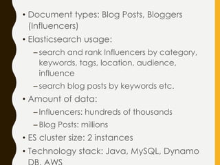 • Document types: Blog Posts, Bloggers
(Influencers)
• Elasticsearch usage:
– search and rank Influencers by category,
keywords, tags, location, audience,
influence
– search blog posts by keywords etc.
• Amount of data:
– Influencers: hundreds of thousands
– Blog Posts: millions
• ES cluster size: 2 instances
• Technology stack: Java, MySQL, Dynamo
 