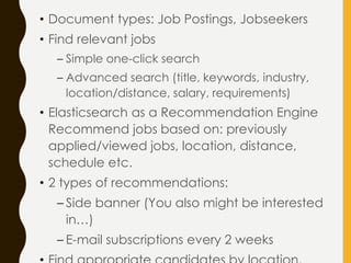 • Document types: Job Postings, Jobseekers
• Find relevant jobs
– Simple one-click search
– Advanced search (title, keywords, industry,
location/distance, salary, requirements)
• Elasticsearch as a Recommendation Engine
Recommend jobs based on: previously
applied/viewed jobs, location, distance,
schedule etc.
• 2 types of recommendations:
– Side banner (You also might be interested
in…)
– E-mail subscriptions every 2 weeks
 
