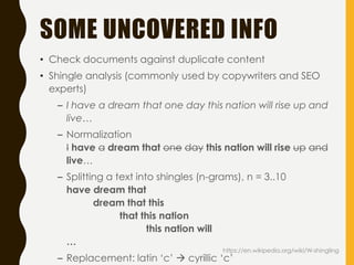 SOME UNCOVERED INFO
• Check documents against duplicate content
• Shingle analysis (commonly used by copywriters and SEO
experts)
– I have a dream that one day this nation will rise up and
live…
– Normalization
I have a dream that one day this nation will rise up and
live…
– Splitting a text into shingles (n-grams), n = 3..10
have dream that
dream that this
that this nation
this nation will
…
– Replacement: latin ‘c’  cyrillic ‘c’
https://en.wikipedia.org/wiki/W-shingling
 