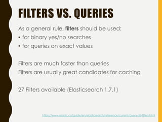 FILTERS VS. QUERIES
As a general rule, filters should be used:
• for binary yes/no searches
• for queries on exact values
Filters are much faster than queries
Filters are usually great candidates for caching
27 Filters available (Elasticsearch 1.7.1)
https://www.elastic.co/guide/en/elasticsearch/reference/current/query-dsl-filters.html
 