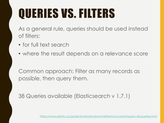 QUERIES VS. FILTERS
As a general rule, queries should be used instead
of filters:
• for full text search
• where the result depends on a relevance score
Common approach: Filter as many records as
possible, then query them.
38 Queries available (Elasticsearch v 1.7.1)
https://www.elastic.co/guide/en/elasticsearch/reference/current/query-dsl-queries.html
 