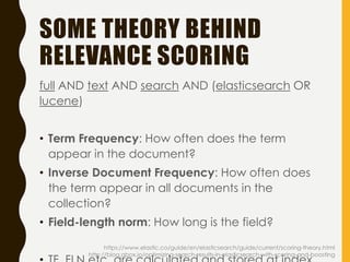 SOME THEORY BEHIND
RELEVANCE SCORING
full AND text AND search AND (elasticsearch OR
lucene)
• Term Frequency: How often does the term
appear in the document?
• Inverse Document Frequency: How often does
the term appear in all documents in the
collection?
• Field-length norm: How long is the field?
https://www.elastic.co/guide/en/elasticsearch/guide/current/scoring-theory.html
http://blog.qbox.io/optimizing-search-results-in-elasticsearch-with-scoring-and-boosting
 