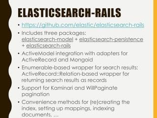 ELASTICSEARCH-RAILS
• https://github.com/elastic/elasticsearch-rails
• Includes three packages:
elasticsearch-model + elasticsearch-persistence
+ elasticsearch-rails
• ActiveModel integration with adapters for
ActiveRecord and Mongoid
• Enumerable-based wrapper for search results;
ActiveRecord::Relation-based wrapper for
returning search results as records
• Support for Kaminari and WillPaginate
pagination
• Convenience methods for (re)creating the
index, setting up mappings, indexing
documents, …
 