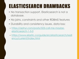ELASTICSEARCH DRAWBACKS
• No transaction support. Elasticsearch is not a
database.
• No joins, constraints and other RDBMS features
• Durability and consistency issues, data loss:
– https://aphyr.com/posts/323-call-me-maybe-
elasticsearch-1-5-0
– https://www.elastic.co/guide/en/elasticsearch/resili
ency/current/index.html
 