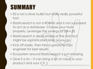SUMMARY
• ES is not a silver bullet but really really powerful
tool
• Elasticsearch is not a RDBMS and is not supposed
to act as a database. Choose your tools
properly. Leverage the synergy of DB + ES
• Elasticsearch is dead simple at the start but
might be sophisticated later as you go
• Kick off easily, then hire a good DevOps
engineer for best results
• Ecosystem around Elasticsearch is just amazing
• Give it a try – it can bring a lot of value to your
product and your CV ;)
http://www.aperfectworld.org/clipart/gestures/rockhard11.png
 