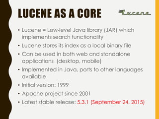 LUCENE AS A CORE
• Lucene = Low-level Java library (JAR) which
implements search functionality
• Lucene stores its index as a local binary file
• Can be used in both web and standalone
applications (desktop, mobile)
• Implemented in Java, ports to other languages
available
• Initial version: 1999
• Apache project since 2001
• Latest stable release: 5.3.1 (September 24, 2015)
 