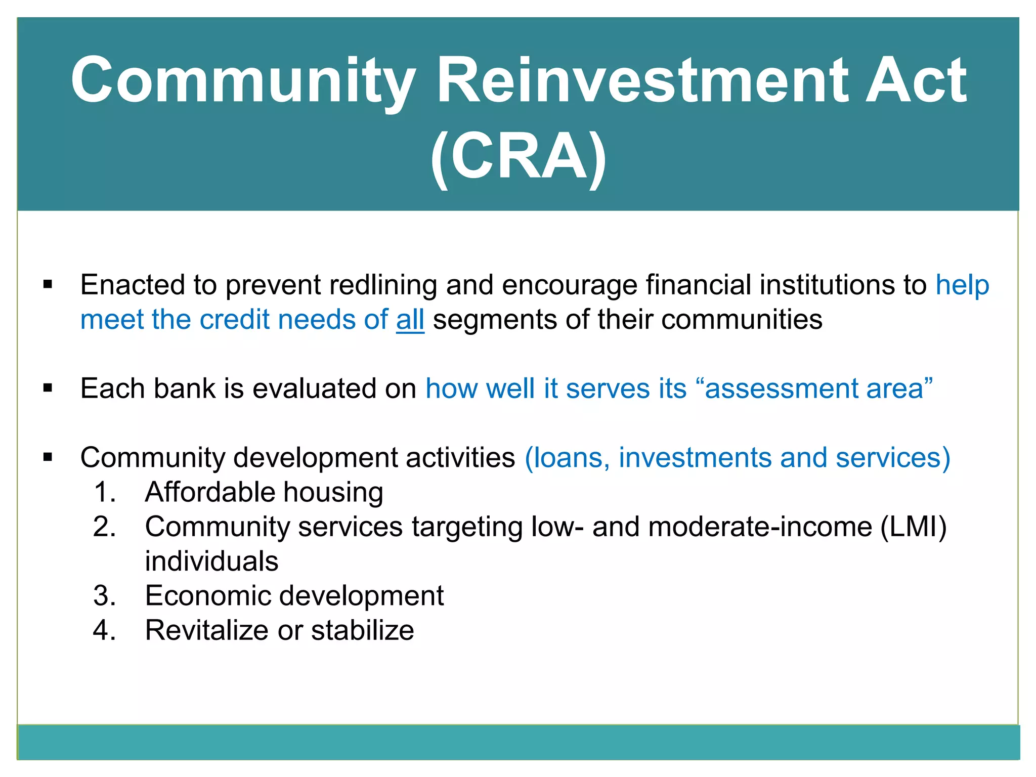 Community Reinvestment Act
(CRA)
 Enacted to prevent redlining and encourage financial institutions to help
meet the credit needs of all segments of their communities
 Each bank is evaluated on how well it serves its “assessment area”
 Community development activities (loans, investments and services)
1. Affordable housing
2. Community services targeting low- and moderate-income (LMI)
individuals
3. Economic development
4. Revitalize or stabilize
 