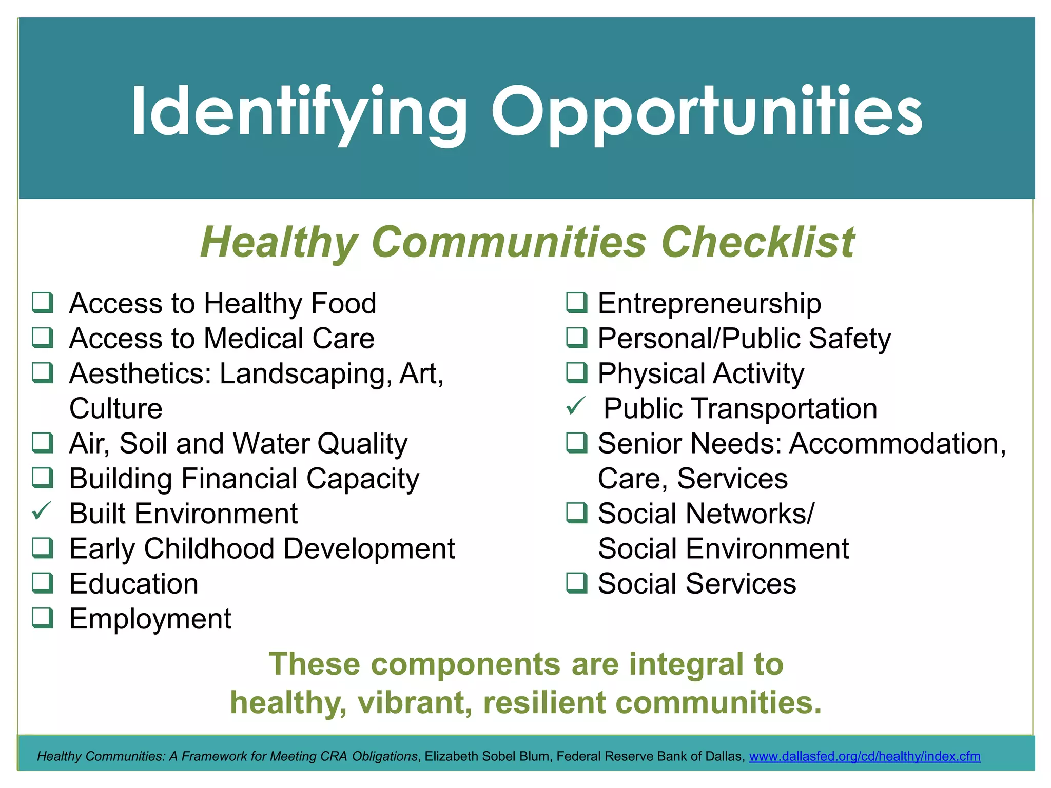 Income
Identifying Opportunities
 Access to Healthy Food
 Access to Medical Care
 Aesthetics: Landscaping, Art,
Culture
 Air, Soil and Water Quality
 Building Financial Capacity
 Built Environment
 Early Childhood Development
 Education
 Employment
 Entrepreneurship
 Personal/Public Safety
 Physical Activity
 Public Transportation
 Senior Needs: Accommodation,
Care, Services
 Social Networks/
Social Environment
 Social Services
These components are integral to
healthy, vibrant, resilient communities.
Healthy Communities Checklist
Healthy Communities: A Framework for Meeting CRA Obligations, Elizabeth Sobel Blum, Federal Reserve Bank of Dallas, www.dallasfed.org/cd/healthy/index.cfm
 