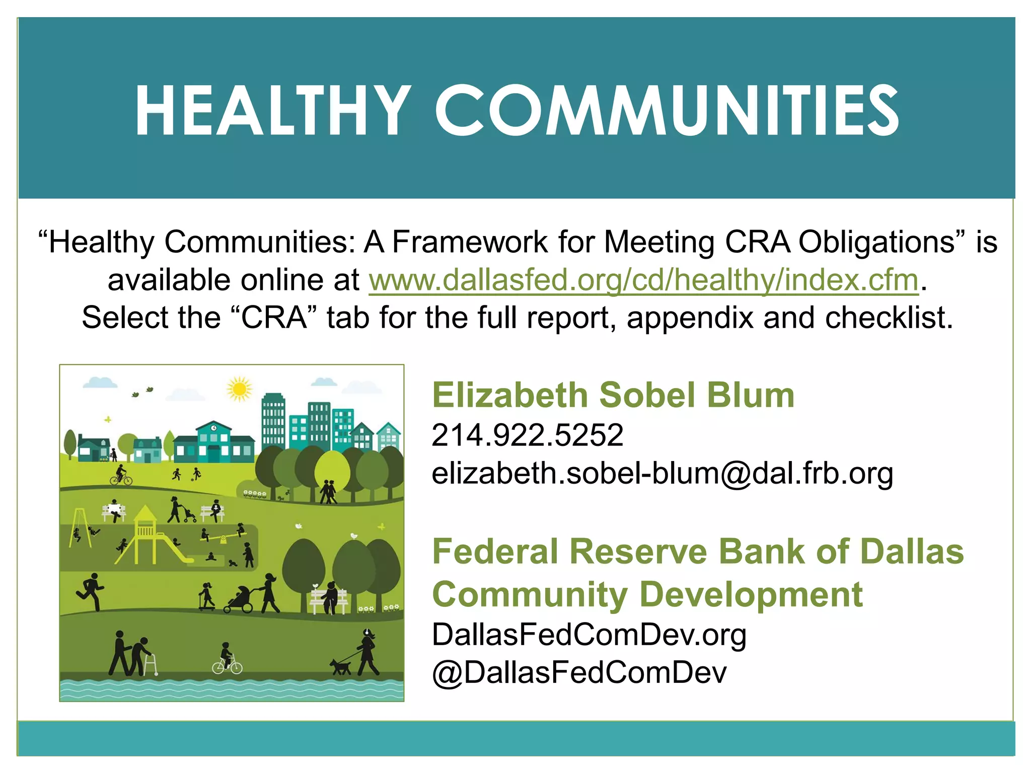 Elizabeth Sobel Blum
214.922.5252
elizabeth.sobel-blum@dal.frb.org
Federal Reserve Bank of Dallas
Community Development
DallasFedComDev.org
@DallasFedComDev
HEALTHY COMMUNITIES
“Healthy Communities: A Framework for Meeting CRA Obligations” is
available online at www.dallasfed.org/cd/healthy/index.cfm.
Select the “CRA” tab for the full report, appendix and checklist.
 