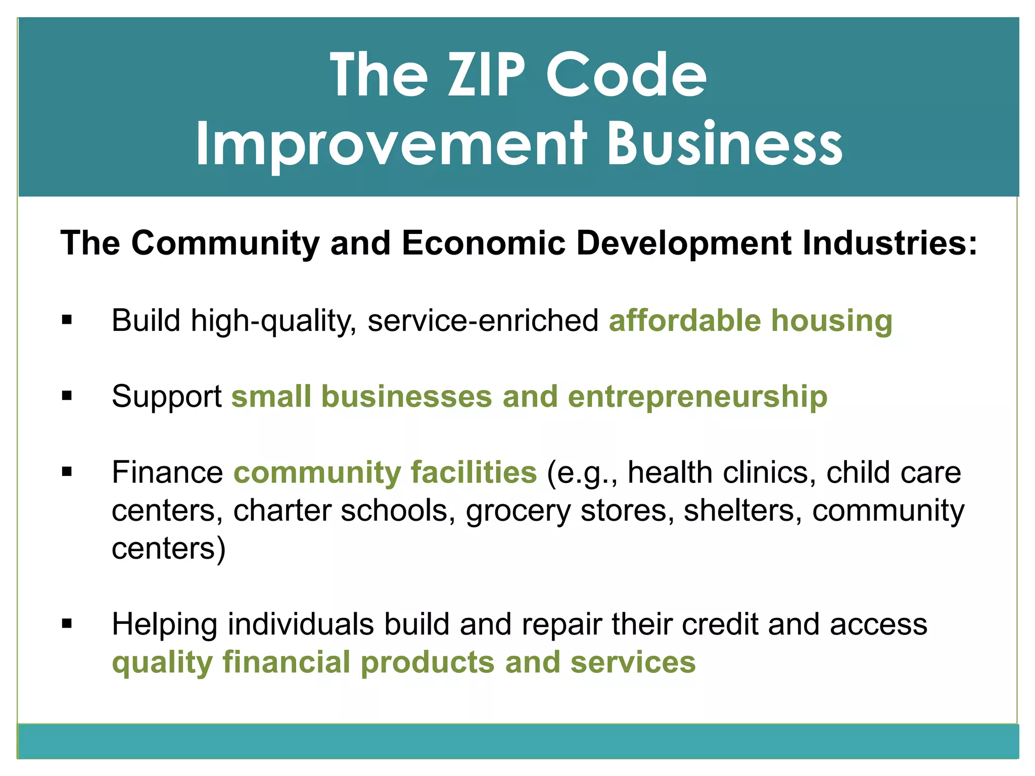 The ZIP Code
Improvement Business
Income
The Community and Economic Development Industries:
 Build high‐quality, service‐enriched affordable housing
 Support small businesses and entrepreneurship
 Finance community facilities (e.g., health clinics, child care
centers, charter schools, grocery stores, shelters, community
centers)
 Helping individuals build and repair their credit and access
quality financial products and services
 