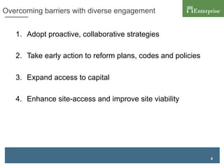 6
Overcoming barriers with diverse engagement
1.  Adopt proactive, collaborative strategies
2.  Take early action to reform plans, codes and policies
3.  Expand access to capital
4.  Enhance site-access and improve site viability
 
