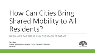 How  Can  Ci)es  Bring  
Shared  Mobility  to  All  
Residents?
OAKLAND’S  CAR  SHARE  AND  OUTREACH  PROGRAM
Sara	
  Barz	
  
Shared	
  Mobility	
  Coordinator,	
  City	
  of	
  Oakland,	
  California	
  
@skbarz	
  
 