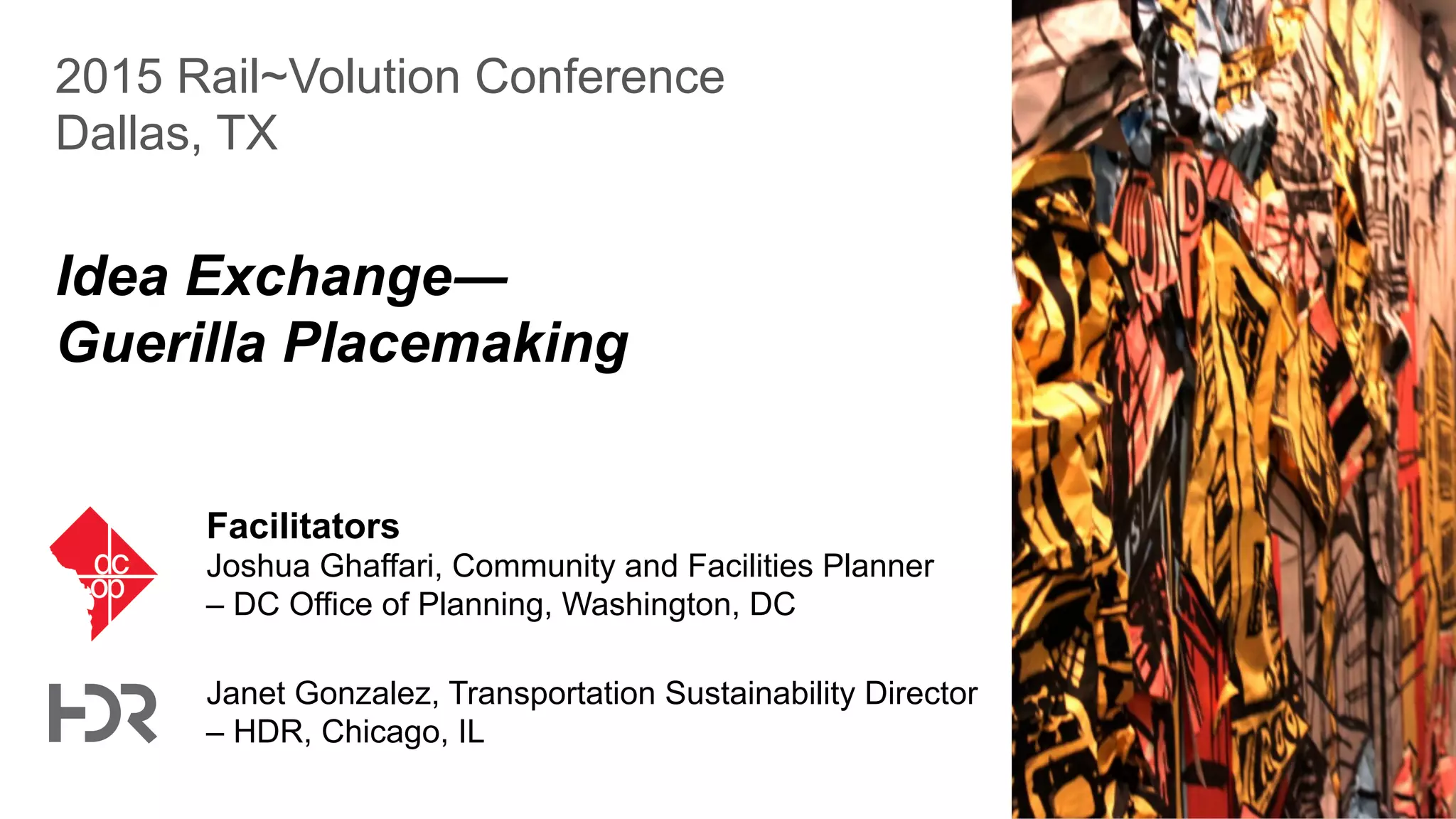2015 Rail~Volution Conference
Dallas, TX
Idea Exchange―
Guerilla Placemaking
Facilitators
Joshua Ghaffari, Community and Facilities Planner
– DC Office of Planning, Washington, DC
Janet Gonzalez, Transportation Sustainability Director
– HDR, Chicago, IL