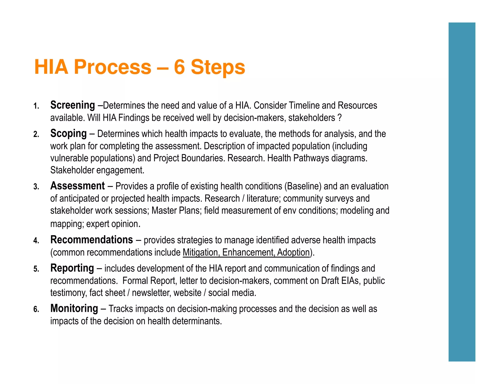 HIA Process – 6 Steps
1. Screening –Determines the need and value of a HIA. Consider Timeline and Resources
available. Will HIA Findings be received well by decision-makers, stakeholders ?
2. Scoping – Determines which health impacts to evaluate, the methods for analysis, and the
work plan for completing the assessment. Description of impacted population (including
vulnerable populations) and Project Boundaries. Research. Health Pathways diagrams.
Stakeholder engagement.
3. Assessment – Provides a profile of existing health conditions (Baseline) and an evaluation
of anticipated or projected health impacts. Research / literature; community surveys and
stakeholder work sessions; Master Plans; field measurement of env conditions; modeling and
mapping; expert opinion.
4. Recommendations – provides strategies to manage identified adverse health impacts
(common recommendations include Mitigation, Enhancement, Adoption).
5. Reporting – includes development of the HIA report and communication of findings and
recommendations. Formal Report, letter to decision-makers, comment on Draft EIAs, public
testimony, fact sheet / newsletter, website / social media.
6. Monitoring – Tracks impacts on decision-making processes and the decision as well as
impacts of the decision on health determinants.
 