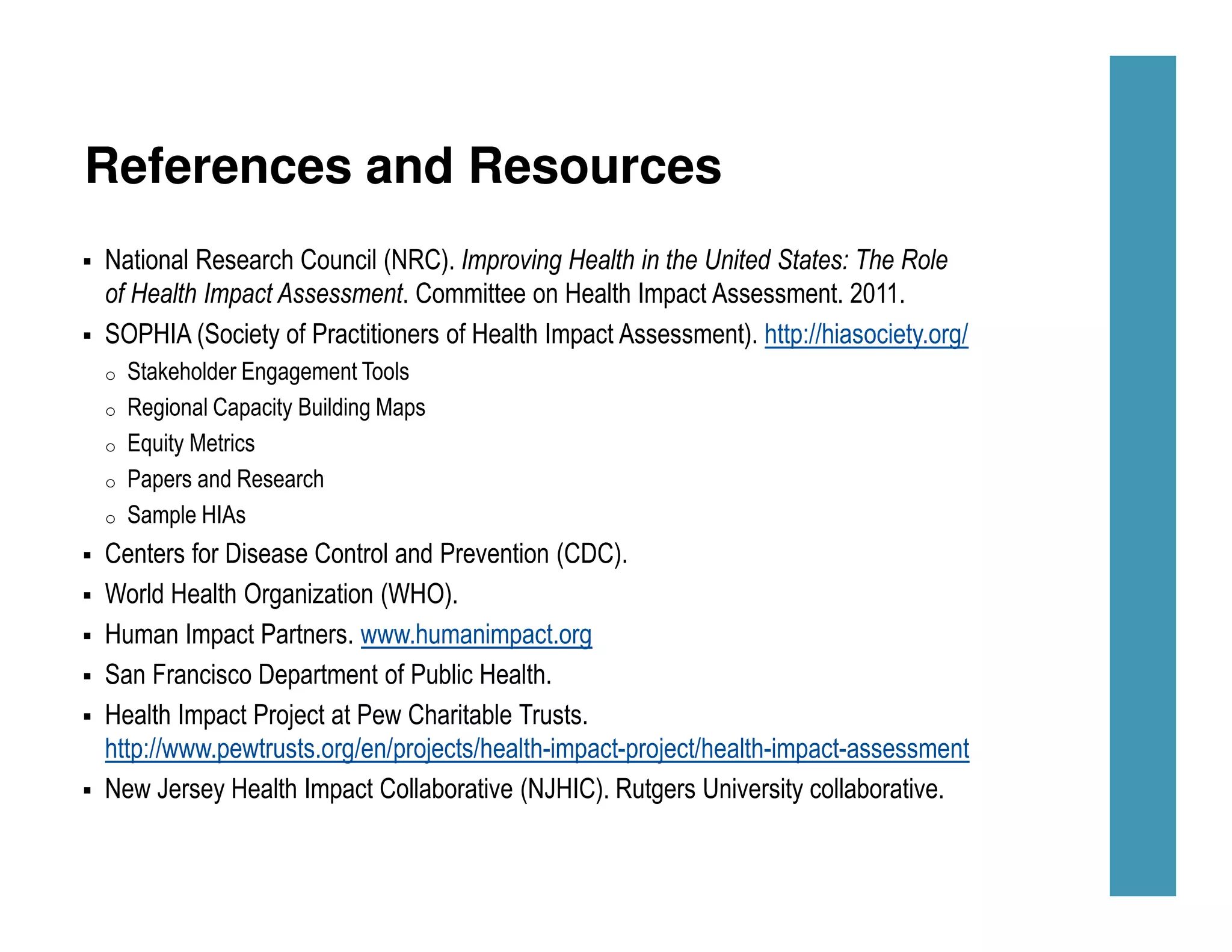 References and Resources
National Research Council (NRC). Improving Health in the United States: The Role
of Health Impact Assessment. Committee on Health Impact Assessment. 2011.
SOPHIA (Society of Practitioners of Health Impact Assessment). http://hiasociety.org/
o Stakeholder Engagement Tools
o Regional Capacity Building Maps
o Equity Metrics
o Papers and Research
o Sample HIAs
Centers for Disease Control and Prevention (CDC).
World Health Organization (WHO).
Human Impact Partners. www.humanimpact.org
San Francisco Department of Public Health.
Health Impact Project at Pew Charitable Trusts.
http://www.pewtrusts.org/en/projects/health-impact-project/health-impact-assessment
New Jersey Health Impact Collaborative (NJHIC). Rutgers University collaborative.
 