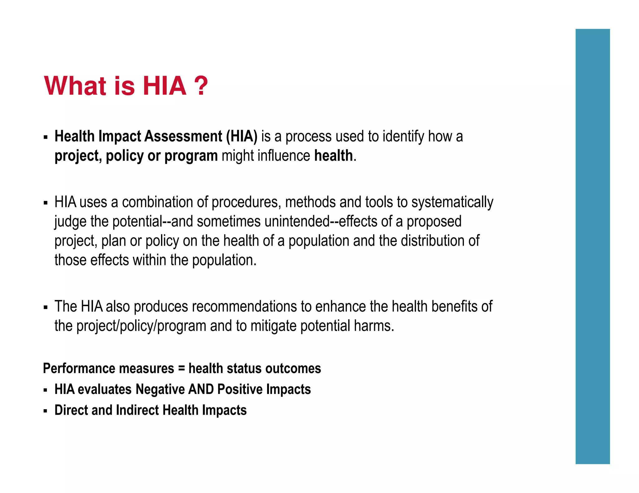 What is HIA ?
Health Impact Assessment (HIA) is a process used to identify how a
project, policy or program might influence health.
HIA uses a combination of procedures, methods and tools to systematically
judge the potential--and sometimes unintended--effects of a proposed
project, plan or policy on the health of a population and the distribution of
those effects within the population.
The HIA also produces recommendations to enhance the health benefits of
the project/policy/program and to mitigate potential harms.
Performance measures = health status outcomes
HIA evaluates Negative AND Positive Impacts
Direct and Indirect Health Impacts
 
