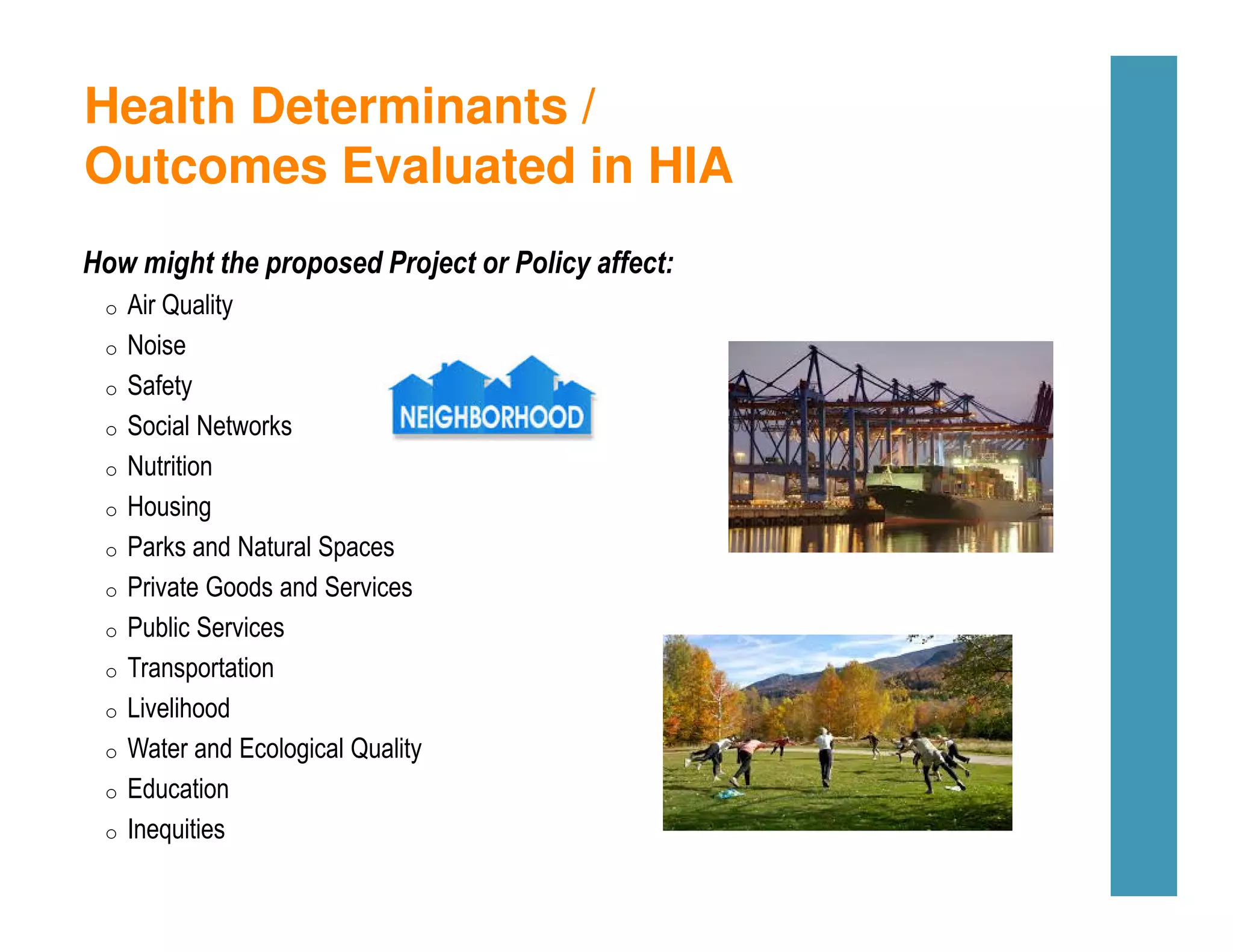 Health Determinants /
Outcomes Evaluated in HIA
How might the proposed Project or Policy affect:
o Air Quality
o Noise
o Safety
o Social Networks
o Nutrition
o Housing
o Parks and Natural Spaces
o Private Goods and Services
o Public Services
o Transportation
o Livelihood
o Water and Ecological Quality
o Education
o Inequities
 