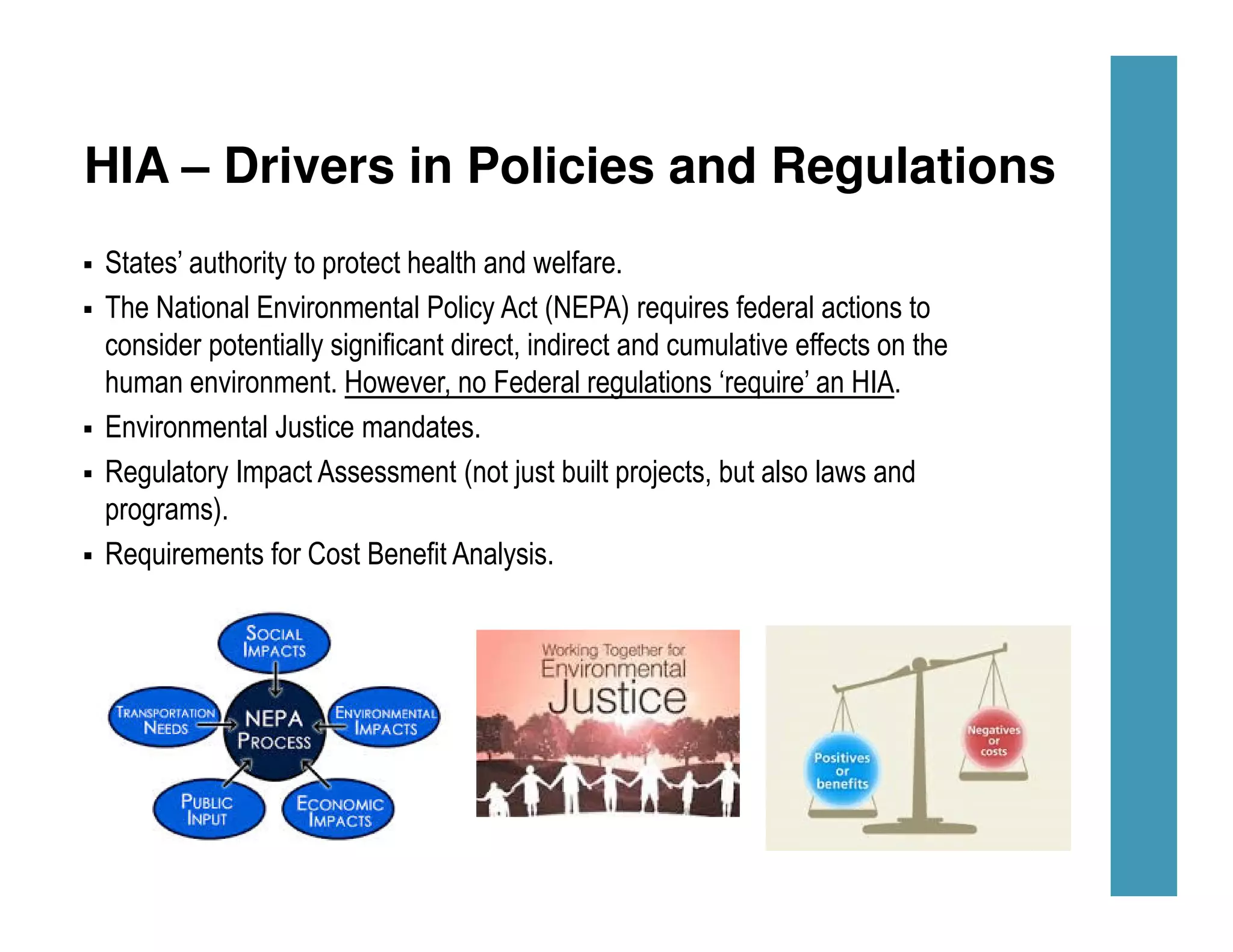 HIA – Drivers in Policies and Regulations
States’ authority to protect health and welfare.
The National Environmental Policy Act (NEPA) requires federal actions to
consider potentially significant direct, indirect and cumulative effects on the
human environment. However, no Federal regulations ‘require’ an HIA.
Environmental Justice mandates.
Regulatory Impact Assessment (not just built projects, but also laws and
programs).
Requirements for Cost Benefit Analysis.
 