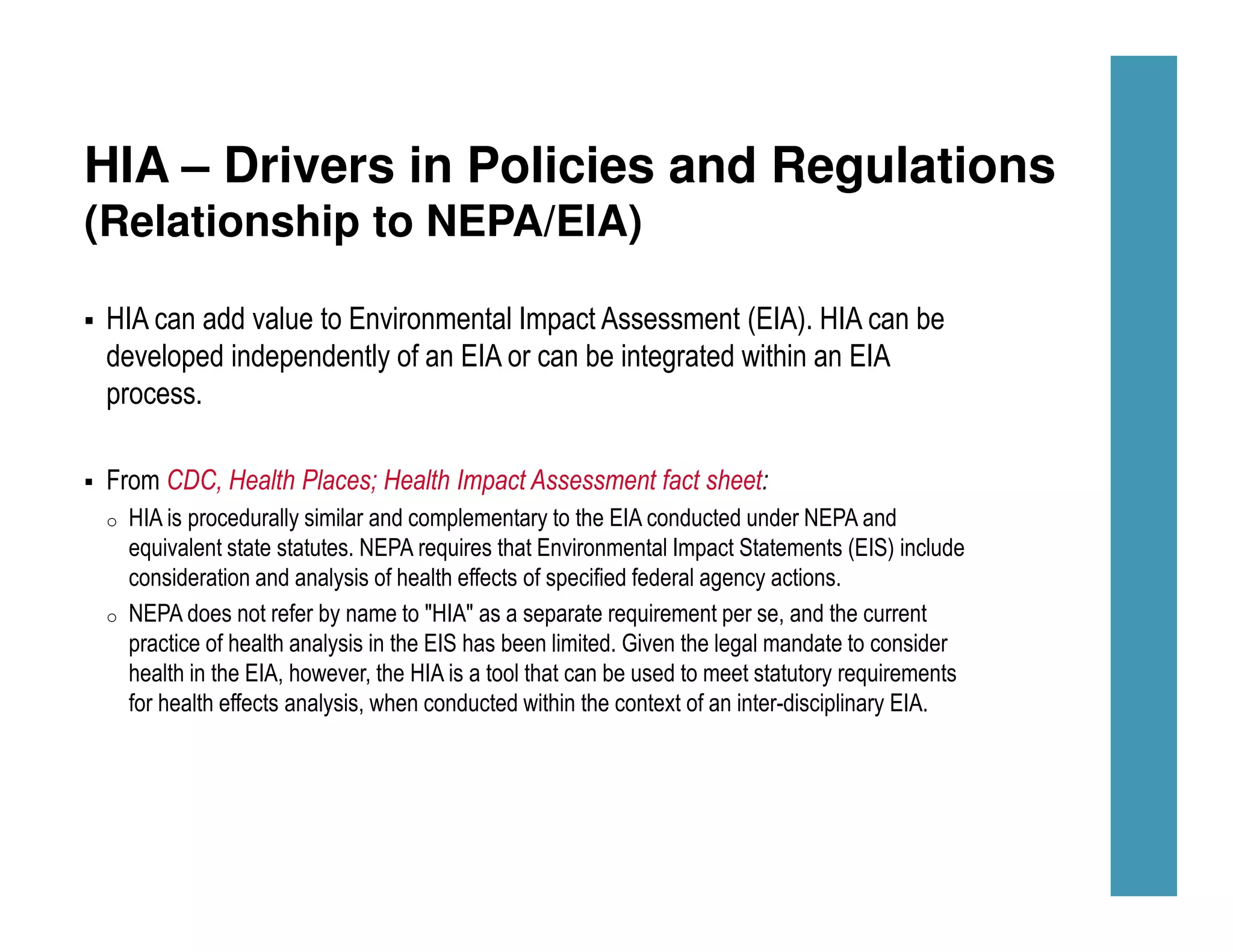 HIA – Drivers in Policies and Regulations
(Relationship to NEPA/EIA)
HIA can add value to Environmental Impact Assessment (EIA). HIA can be
developed independently of an EIA or can be integrated within an EIA
process.
From CDC, Health Places; Health Impact Assessment fact sheet:
o HIA is procedurally similar and complementary to the EIA conducted under NEPA and
equivalent state statutes. NEPA requires that Environmental Impact Statements (EIS) include
consideration and analysis of health effects of specified federal agency actions.
o NEPA does not refer by name to "HIA" as a separate requirement per se, and the current
practice of health analysis in the EIS has been limited. Given the legal mandate to consider
health in the EIA, however, the HIA is a tool that can be used to meet statutory requirements
for health effects analysis, when conducted within the context of an inter-disciplinary EIA.
 