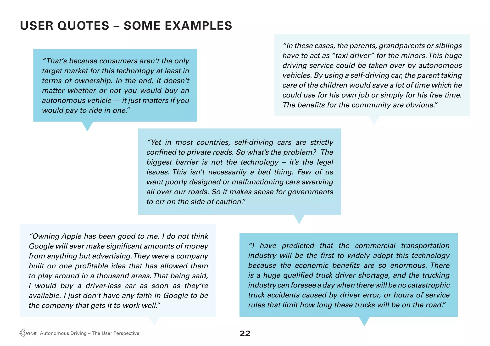 22Autonomous Driving – The User Perspective
“In these cases, the parents, grandparents or siblings
have to act as “taxi driver” for the minors.This huge
driving service could be taken over by autonomous
vehicles. By using a self-driving car, the parent taking
care of the children would save a lot of time which he
could use for his own job or simply for his free time.
The benefits for the community are obvious.”
“That‘s because consumers aren‘t the only
target market for this technology at least in
terms of ownership. In the end, it doesn‘t
matter whether or not you would buy an
autonomous vehicle — it just matters if you
would pay to ride in one.”
“Yet in most countries, self-driving cars are strictly
confined to private roads. So what’s the problem? The
biggest barrier is not the technology – it’s the legal
issues. This isn’t necessarily a bad thing. Few of us
want poorly designed or malfunctioning cars swerving
all over our roads. So it makes sense for governments
to err on the side of caution.”
“Owning Apple has been good to me. I do not think
Google will ever make significant amounts of money
from anything but advertising.They were a company
built on one profitable idea that has allowed them
to play around in a thousand areas.That being said,
I would buy a driver-less car as soon as they‘re
available. I just don‘t have any faith in Google to be
the company that gets it to work well.”
“I have predicted that the commercial transportation
industry will be the first to widely adopt this technology
because the economic benefits are so enormous. There
is a huge qualified truck driver shortage, and the trucking
industrycanforeseeadaywhentherewillbenocatastrophic
truck accidents caused by driver error, or hours of service
rules that limit how long these trucks will be on the road.”
USER QUOTES – SOME EXAMPLES
 