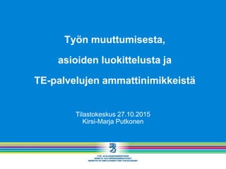 Työn muuttumisesta,
asioiden luokittelusta ja
TE-palvelujen ammattinimikkeistä
Tilastokeskus 27.10.2015
Kirsi-Marja Putkonen
 