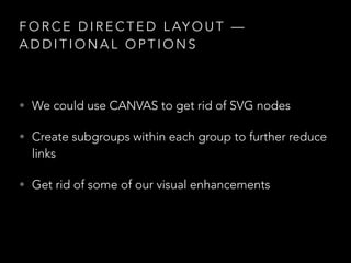 F O R C E D I R E C T E D L AY O U T —
A D D I T I O N A L O P T I O N S
• We could use CANVAS to get rid of SVG nodes
• Create subgroups within each group to further reduce
links
• Get rid of some of our visual enhancements
 