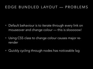 E D G E B U N D L E D L AY O U T — P R O B L E M S
• Default behaviour is to iterate through every link on
mouseover and change colour — this is slooooow!
• Using CSS class to change colour causes major re-
render
• Quickly cycling through nodes has noticeable lag
 